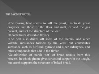 •The baking heat serves to kill the yeast, inactivate yeast
enzymes and those of the flour and malt, expand the gas
present, and set the structure of the loaf.
•It contributes desirable flavors.
•The heat also drives off most of the alcohol and other
volatile substances formed by the yeast but contributes
substance such as furfural, pyruvic and other aldehydes, and
other compounds that add to the flavor.
•Gelatinization of starch “set” of bread results from this
process, in which gluten gives structural support in the dough,
but starch supports the structure of baked bread.
THE BAKING PROCESS:
 