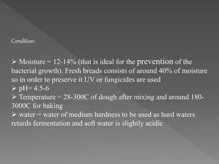  Moisture = 12-14% (that is ideal for the prevention of the
bacterial growth). Fresh breads consists of around 40% of moisture
so in order to preserve it UV or fungicides are used
 pH= 4.5-6
 Temperature = 28-300C of dough after mixing and around 180-
3000C for baking
 water = water of medium hardness to be used as hard waters
retards fermentation and soft water is slightly acidic
Condition:
 