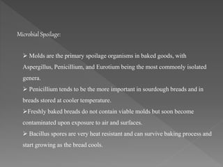  Molds are the primary spoilage organisms in baked goods, with
Aspergillus, Penicillium, and Eurotium being the most commonly isolated
genera.
 Penicillium tends to be the more important in sourdough breads and in
breads stored at cooler temperature.
Freshly baked breads do not contain viable molds but soon become
contaminated upon exposure to air and surfaces.
 Bacillus spores are very heat resistant and can survive baking process and
start growing as the bread cools.
Microbial Spoilage:
 