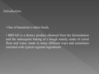 Introduction:
• One of humanity's oldest foods.
• BREAD is a dietary product obtained from the fermentation
and the subsequent baking of a dough mainly made of cereal
flour and water, made in many different ways and sometimes
enriched with typical regional ingredients.
 