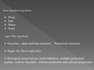  Flour
 Salt
 Water
 Yeast
sugar Other ingredients:
 Enzymes : alpha and beta amylase , Proteolytic enzymes.
 Sugar: for flavor and color.
 Biological preservatives: mold inhibitors, includes potassium
acetate , sodium diacetate , sodium propionate and calcium propionate
Basic Ingredients Ingredients
 
