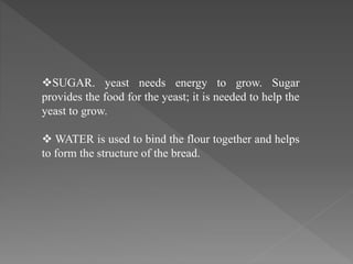 SUGAR. yeast needs energy to grow. Sugar
provides the food for the yeast; it is needed to help the
yeast to grow.
 WATER is used to bind the flour together and helps
to form the structure of the bread.
 