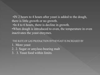 •IN 2 hours to 4 hours after yeast is added to the dough,
there is little growth or no growth.
•In 4 to 6 hours, there is decline in growth.
•When dough is introduced to oven, the temperature in oven
inactivates the yeast enzymes.
THE RATE OF GAS PRODUCTION BYTHEYEAST IS INCREASED BY
1. More yeast
2. 2. Sugar or amylase-bearing malt
3. 3. Yeast food within limits.
 