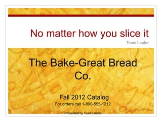 No matter how you slice it
                                      Team Loafer




The Bake-Great Bread
        Co.
       Fall 2012 Catalog
     For orders call 1-800-555-1212

          Presented by Team Loafer
 