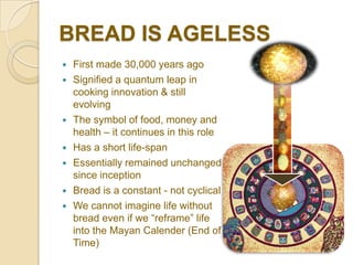BREAD IS AGELESS
   First made 30,000 years ago
   Signified a quantum leap in
    cooking innovation & still
    evolving
   The symbol of food, money and
    health – it continues in this role
   Has a short life-span
   Essentially remained unchanged
    since inception
   Bread is a constant - not cyclical
   We cannot imagine life without
    bread even if we “reframe” life
    into the Mayan Calender (End of
    Time)
 