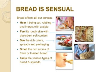 BREAD IS SENSUAL
Bread affects all our senses:
   Hear it being cut, rubbing
    and impact with a plate
   Feel its rough skin with
    absorbent soft content
   See the rich colors,
    spreads and packaging
   Smell the rich aroma of
    fresh or toasted bread
   Taste the various types of
    bread & spreads
 