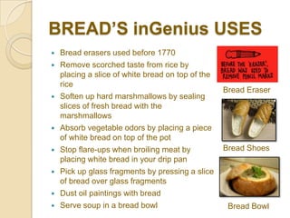 BREAD’S inGenius USES
   Bread erasers used before 1770
   Remove scorched taste from rice by
    placing a slice of white bread on top of the
    rice
                                                   Bread Eraser
   Soften up hard marshmallows by sealing
    slices of fresh bread with the
    marshmallows
   Absorb vegetable odors by placing a piece
    of white bread on top of the pot
   Stop flare-ups when broiling meat by           Bread Shoes
    placing white bread in your drip pan
   Pick up glass fragments by pressing a slice
    of bread over glass fragments
   Dust oil paintings with bread
   Serve soup in a bread bowl                      Bread Bowl
 
