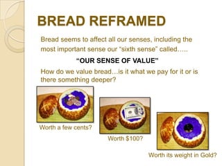 BREAD REFRAMED
Bread seems to affect all our senses, including the
most important sense our “sixth sense” called…..
            “OUR SENSE OF VALUE”
How do we value bread…is it what we pay for it or is
there something deeper?




Worth a few cents?
                      Worth $100?

                                    Worth its weight in Gold?
 