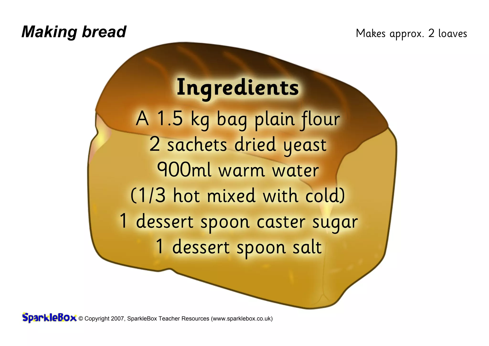 © Copyright 2007, SparkleBox Teacher Resources (www.sparklebox.co.uk)
Making bread
Ingredients
A 1.5 ‡g bag plain flour
2 sachets dried yeast
900ml warm water
(1/3 hot mixed with cold)
1 dessert spoon caster sugar
1 dessert spoon salt
Makes approx. 2 loaves