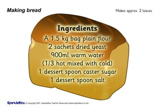 © Copyright 2007, SparkleBox Teacher Resources (www.sparklebox.co.uk)
Making bread
Ingredients
A 1.5 ‡g bag plain flour
2 sachets dried yeast
900ml warm water
(1/3 hot mixed with cold)
1 dessert spoon caster sugar
1 dessert spoon salt
Makes approx. 2 loaves
 