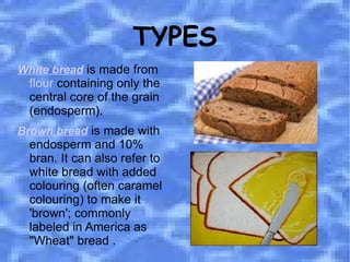 TYPES White bread  is made from  flour  containing only the central core of the grain (endosperm).  Brown bread  is made with endosperm and 10% bran. It can also refer to white bread with added colouring (often caramel colouring) to make it 'brown'; commonly labeled in America as "Wheat" bread . 