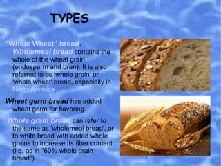 "Whole Wheat" bread .  Wholemeal bread  contains the whole of the wheat grain (endosperm and bran). It is also referred to as 'whole grain' or 'whole wheat' bread, especially in  North America .  Wheat germ bread   has added wheat germ for flavoring. Whole grain bread   can refer to the same as 'wholemeal bread', or to white bread with added whole grains to increase its fiber content (i.e. as in "60% whole grain bread"). TYPES 