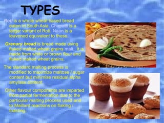 TYPES Roti   is a whole wheat based bread eaten in South Asia.  Chapatti  is a larger variant of Roti.  Naan  is a leavened equivalent to these. Granary bread  is bread made using flaked malted wheat grains  malt .  it is made from white or brown flour and flaked malted wheat grains.  The standard malting process is modified to maximize maltose / sugar content but minimise residual alpha amylase content. Other flavour components are imparted from partial fermentation due to the particular malting process used and to Maillard reactions on flaking / toasting. 