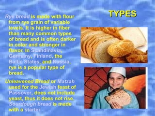 Rye bread  is made with flour from rye grain of variable levels. It is higher in fiber than many common types of bread and is often darker in color and stronger in flavor. In  Scandinavia ,  Germany ,  Finland , the  Baltic States , and  Russia , rye is a popular type of bread. Unleavened Bread  or  Matzah  used for the  Jewish  feast of  Passover , does not include yeast, thus it does not rise.  Sourdough bread  is made with a  starter TYPES 
