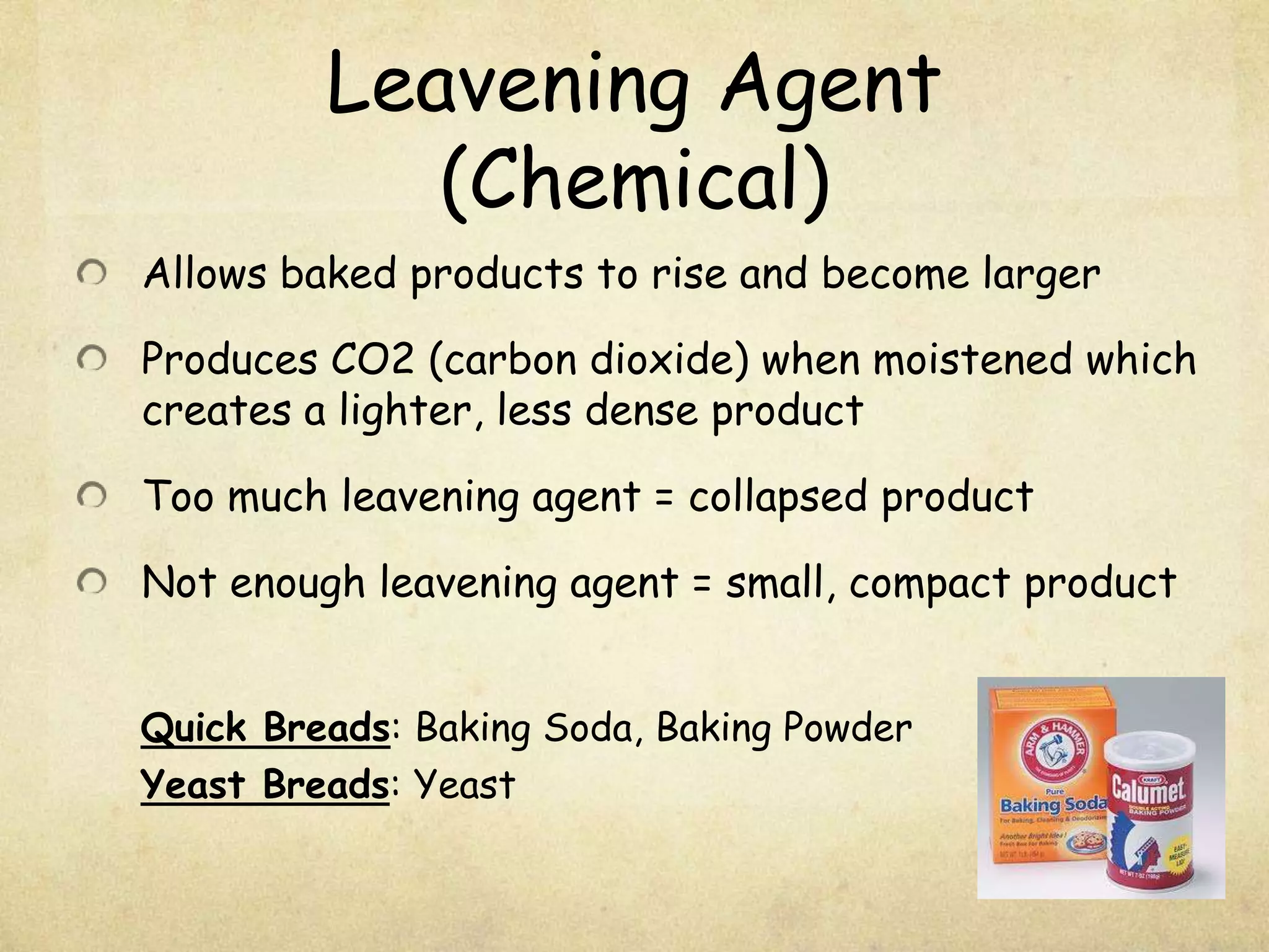 Leavening Agent (Chemical)Allows baked products to rise and become largerProduces CO2 (carbon dioxide) when moistened which creates a lighter, less dense productToo much leavening agent = collapsed productNot enough leavening agent = small, compact productQuick Breads: Baking Soda, Baking PowderYeast Breads: Yeast