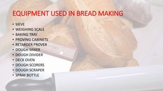 EQUIPMENT USED IN BREAD MAKING
• SIEVE
• WEIGHING SCALE
• BAKING TRAY
• PROVING CABINETS
• RETARDER PROVER
• DOUGH MIXER
• DOUGH DIVIDER
• DECK OVEN
• DOUGH SCORERS
• DOUGH SCRAPER
• SPRAY BOTTLE
 