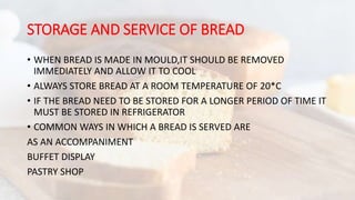 STORAGE AND SERVICE OF BREAD
• WHEN BREAD IS MADE IN MOULD,IT SHOULD BE REMOVED
IMMEDIATELY AND ALLOW IT TO COOL
• ALWAYS STORE BREAD AT A ROOM TEMPERATURE OF 20*C
• IF THE BREAD NEED TO BE STORED FOR A LONGER PERIOD OF TIME IT
MUST BE STORED IN REFRIGERATOR
• COMMON WAYS IN WHICH A BREAD IS SERVED ARE
AS AN ACCOMPANIMENT
BUFFET DISPLAY
PASTRY SHOP
 
