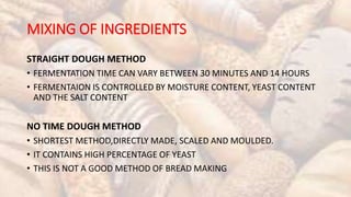MIXING OF INGREDIENTS
STRAIGHT DOUGH METHOD
• FERMENTATION TIME CAN VARY BETWEEN 30 MINUTES AND 14 HOURS
• FERMENTAION IS CONTROLLED BY MOISTURE CONTENT, YEAST CONTENT
AND THE SALT CONTENT
NO TIME DOUGH METHOD
• SHORTEST METHOD,DIRECTLY MADE, SCALED AND MOULDED.
• IT CONTAINS HIGH PERCENTAGE OF YEAST
• THIS IS NOT A GOOD METHOD OF BREAD MAKING
 