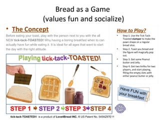 Bread as a Game
                             (values fun and socialize)
• The Concept                                                                        How to Play?
Beforeeatingyourtoast,playwiththepersonnexttoyouwiththeall              •     Step 1. Use the Tick-Tack-
                                                                                           Toasted stamper to make the
NEWtick-tack-TOASTED! Whyhavingaboringbreakfastwhentocan
                                                                                           pawn shape on a regular
actuallyhavefunwhileeatingit.Itisidealforallagesthatwanttostart             bread slice.
thedaywiththerightattitude.                                                     •     Step 2. Toast you bread and
                                                                                           the figure will magically pop
                                                                                           out.
                                                                                     •     Step 3. Get some Peanut
                                                                                           butter and Jelly.
                                                                                     •     Step 4. Get two knifes for two
                                                                                           players, and start playing,
                                                                                           filling the empty slots with
                                                                                           either peanut butter or jelly.



                                                                                          Have
                                                                                               FUN
                                                                                         yourb      wit
                                                                                                reakfa h
                                                                                                      st



   tick-tack-TOASTED®isaproductof Love4Bread INC. ®USPatentNo.545AZ87E11
 