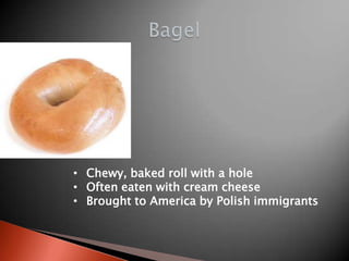• Chewy, baked roll with a hole
• Often eaten with cream cheese
• Brought to America by Polish immigrants

 