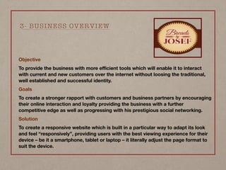 Objective
To provide the business with more eﬃcient tools which will enable it to interact
with current and new customers over the internet without loosing the traditional,
well established and successful identity.
Goals
To create a stronger rapport with customers and business partners by encouraging
their online interaction and loyalty providing the business with a further
competitive edge as well as progressing with his prestigious social networking.
Solution
To create a responsive website which is built in a particular way to adapt its look
and feel “responsively”, providing users with the best viewing experience for their
device – be it a smartphone, tablet or laptop – it literally adjust the page format to
suit the device.
3- BUSINESS OVERVIEW
 