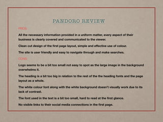 PROS:
All the necessary information provided in a uniform matter, every aspect of their
business is clearly covered and communicated to the viewer.
Clean cut design of the ﬁrst page layout, simple and eﬀective use of colour.
The site is user friendly and easy to navigate through and make searches.
CONS:
Logo seems to be a bit too small not easy to spot as the large image in the background
overwhelms it.
The heading is a bit too big in relation to the rest of the the heading fonts and the page
layout as a whole.
The white colour font along with the white background doesn’t visually work due to its
lack of contrast.
The font used in the text is a bit too small, hard to read at the ﬁrst glance.
No visible links to their social media connections in the ﬁrst page.
PANDORO REVIEW
 