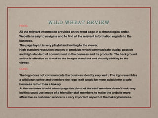 PROS:
All the relevant information provided on the front page in a chronological order.
Website is easy to navigate and to ﬁnd all the relevant information regards to the
business. 
The page layout is very playful and inviting to the viewer. 
High standard resolution images of products which communicate quality, passion
and high standard of commitment to the business and its products. The background
colour is eﬀective as it makes the images stand out and visually striking to the
viewer.
CONS:
The logo does not communicate the business identity very well . The logo resembles
a wild bean coﬀee and therefore the logo itself would be more suitable for a cafe
business rather than a bakery. 
At the welcome to wild wheat page the photo of the staﬀ member doesn’t look very
inviting could use image of a friendlier staﬀ members to make the website more
attractive as customer service is a very important aspect of the bakery business.
WILD WHEAT REVIEW
 