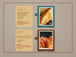 CROISSANT
Price:$1.50
Succulent, juicy, ﬂaky, buttery
What more could you ask for…?
 
Average Weight:
0.084kg
 
Ingredients: 
Wheat Flour, Water, Butter, Milk,
Yeast, Salt, Sugar, Vegetable Fat,
Shortening, Egg
CIABATTA LOAF
Price:$4.90
Ciabatta Loaf is made with
olive oil, this small loaf has a
light, moist and ﬂuffy
interior with a slightly
crunchy shell.
Average Weight:
0.232kg
 
Ingredients: 
85% Wheat Flour, 15% Rye
Flour, Water, Yeast, Salt,
Malt, Olive Oil
 