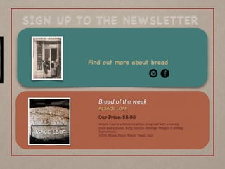 SIGN UP TO THE NEWSLETTER
Find out more about bread
Bread of the week
Our Price: $5.95
Alsace Loaf is a delicious white, long loaf with a crusty
shell and a moist, ﬂuffy middle. Average Weight: 0.586kg 
Ingredients: 
100% Wheat Flour, Water, Yeast, Salt
ALSACE LOAF
ALSACE LOAF
 