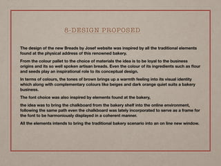 The design of the new Breads by Josef website was inspired by all the traditional elements
found at the physical address of this renowned bakery.
From the colour pallet to the choice of materials the idea is to be loyal to the business
origins and its so well spoken artisan breads. Even the colour of its ingredients such as ﬂour
and seeds play an inspirational role to its conceptual design.
In terms of colours, the tones of brown brings up a warmth feeling into its visual identity
which along with complementary colours like beiges and dark orange quiet suits a bakery
business.
The font choice was also inspired by elements found at the bakery,
the idea was to bring the chalkboard from the bakery shelf into the online environment, 
following the same path even the chalkboard was lately incorporated to serve as a frame for
the font to be harmoniously displayed in a coherent manner.
All the elements intends to bring the traditional bakery scenario into an on line new window.
8-DESIGN PROPOSED
 