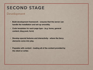 SECOND STAGE
Development
• Build development framework - ensures that the server can  
handle the installation and set-up smoothly.
• Code templates for each page type - (e.g. home, general  
content, blog post, form)  
• Develop special features and interactivity - where the fancy  
elements come into play.  
• Populate with content - loading all of the content provided by  
the client or writer. 
 
