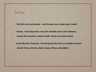 Testing
• Test links and functionality - walk through every single page created  
• Testing - ﬁnal diagnostics using the available tools: code validators,
broken-link checkers, website health checks and spell-checker  
• Cross-Browser Checking - Checking that site works in multiple browsers
like IE, Firefox, Chrome, Safari, Opera, iPhone, BlackBerry
 