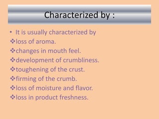 Characterized by :
• It is usually characterized by
loss of aroma.
changes in mouth feel.
development of crumbliness.
toughening of the crust.
firming of the crumb.
loss of moisture and flavor.
loss in product freshness.
 