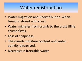 Water redistribution
• Water migration and Redistribution When
bread is stored with crust.
• Water migrates from crumb to the crust The
crumb firms.
• Loss of crispiness
• The crumb moisture content and water
activity decreased.
• Decrease in freezable water
 