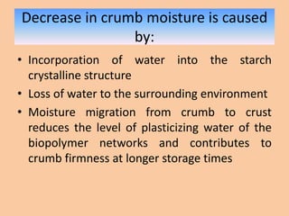 Decrease in crumb moisture is caused
by:
• Incorporation of water into the starch
crystalline structure
• Loss of water to the surrounding environment
• Moisture migration from crumb to crust
reduces the level of plasticizing water of the
biopolymer networks and contributes to
crumb firmness at longer storage times
 