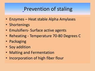 Prevention of staling
• Enzymes – Heat stable Alpha Amylases
• Shortenings
• Emulsifiers- Surface active agents
• Reheating - Temperature 70-80 Degrees C
• Packaging
• Soy addition
• Malting and Fermentation
• Incorporation of high fiber flour
 