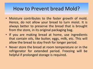How to Prevent bread Mold?
• Moisture contributes to the faster growth of mold.
Hence, do not allow your bread to turn moist. It is
always better to preserve the bread that is brought
from the store, in its original packaging bag.
• If you are making bread at home, use ingredients
that contain oils, like butter, eggs, milk, etc. This will
allow the bread to stay fresh for longer period.
• Never store the bread at room temperature or in the
refrigerator for extended period. Freezing will be
helpful if prolonged storage is required.
 