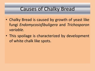 Causes of Chalky Bread
• Chalky Bread is caused by growth of yeast like
fungi Endomycosisfibuligera and Trichosporon
variable.
• This spoilage is characterized by development
of white chalk like spots.
 