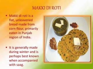 MAKKI DI ROTI
 Makki di roti is a
flat, unleavened
bread made from
corn flour, primarily
eaten in Punjab
region of India.
 It is generally made
during winter and is
perhaps best known
when accompanied
with saag.
 