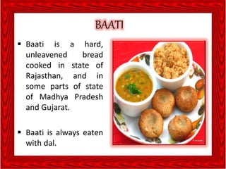 BAATI
 Baati is a hard,
unleavened bread
cooked in state of
Rajasthan, and in
some parts of state
of Madhya Pradesh
and Gujarat.
 Baati is always eaten
with dal.
 