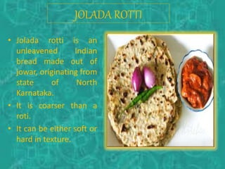 • Jolada rotti is an
unleavened Indian
bread made out of
jowar, originating from
state of North
Karnataka.
• It is coarser than a
roti.
• It can be either soft or
hard in texture.
JOLADA ROTTI
 
