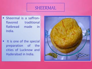 SHEERMAL
 Sheermal is a saffron-
flavored traditional
flatbread made in
India.
 It is one of the special
preparation of the
cities of Lucknow and
Hyderabad in India.
 