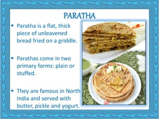 PARATHA
 Paratha is a flat, thick
piece of unleavened
bread fried on a griddle.
 Parathas come in two
primary forms: plain or
stuffed.
 They are famous in North
India and served with
butter, pickle and yogurt.
 