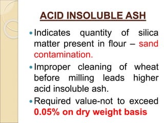 ACID INSOLUBLE ASH
Indicates quantity of silica
matter present in flour – sand
contamination.
Improper cleaning of wheat
before milling leads higher
acid insoluble ash.
Required value-not to exceed
0.05% on dry weight basis
 
