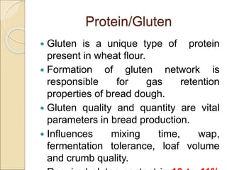 Protein/Gluten
 Gluten is a unique type of protein
present in wheat flour.
 Formation of gluten network is
responsible for gas retention
properties of bread dough.
 Gluten quality and quantity are vital
parameters in bread production.
 Influences mixing time, wap,
fermentation tolerance, loaf volume
and crumb quality.
 