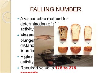 FALLING NUMBER
 A viscometric method for
determination of alpha amylase
activity.
 Measured as time in seconds for a
plunger to stir and fall thro’ a fixed
distance in a flour paste being
liquefied by enzyme action.
 Higher value means lower enayme
activity and vice versa.
 Required value is 175 to 275
 