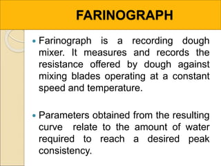 FARINOGRAPH
 Farinograph is a recording dough
mixer. It measures and records the
resistance offered by dough against
mixing blades operating at a constant
speed and temperature.
 Parameters obtained from the resulting
curve relate to the amount of water
required to reach a desired peak
consistency.
 
