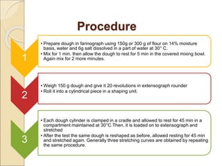 Procedure
1
• Prepare dough in farinograph using 150g or 300 g of flour on 14% moisture
basis, water and 6g salt dissolved in a part of water at 30° C.
• Mix for 1 min. then allow the dough to rest for 5 min in the covered mixing bowl.
Again mix for 2 more minutes.
2
• Weigh 150 g dough and give it 20 revolutions in extensograph rounder
• Roll it into a cylindrical piece in a shaping unit.
3
• Each dough cylinder is clamped in a cradle and allowed to rest for 45 min in a
compartment maintained at 30°C.Then, it is loaded on to extensograph and
stretched
• After the test the same dough is reshaped as before, allowed resting for 45 min
and stretched again. Generally three stretching curves are obtained by repeating
the same procedure.
 