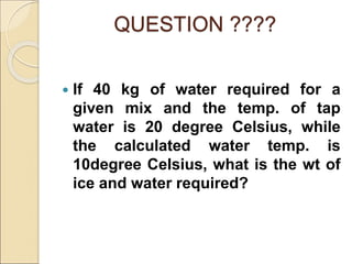 QUESTION ????
 If 40 kg of water required for a
given mix and the temp. of tap
water is 20 degree Celsius, while
the calculated water temp. is
10degree Celsius, what is the wt of
ice and water required?
 