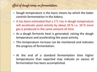 effect of dough temp. on fermentation:
 Dough temperature is the basic means by which the baker
controls fermentation in the bakery.
 It has been estimated that a 1°C rise in dough temperature
will accelerate yeast activity by about 10 % i.e. 10 % more
gas is produced in the same amount of time.
 As a dough ferments heat is generated, raising the dough
temperature and accelerating the yeast activity.
 This temperature increase can be monitored and indicates
the progress of fermentation.
 At the end of a standard fermentation time higher
temperatures than expected may indicate an excess of
fermentation has been accomplished.
 